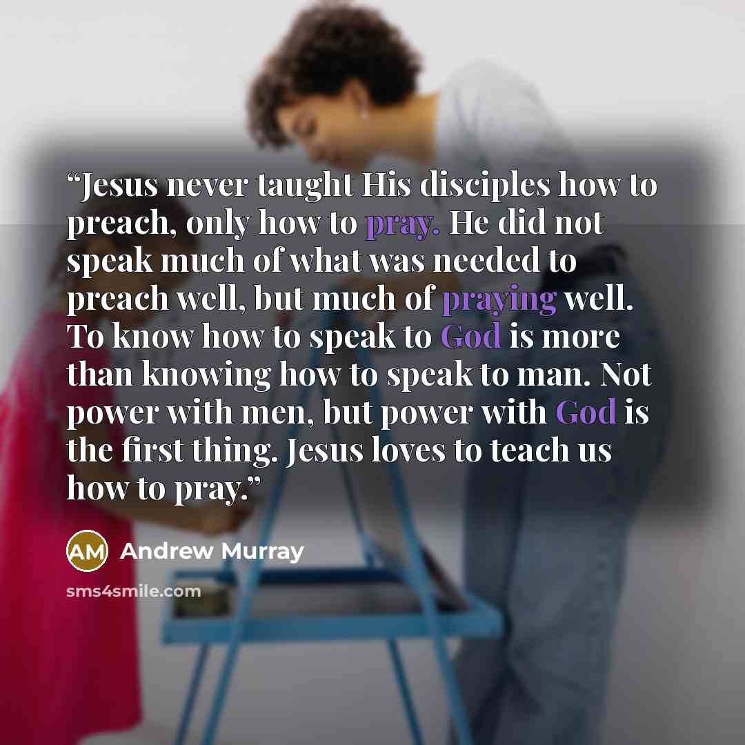 “Jesus never taught His disciples how to preach, only how to pray. He did not speak much of what was needed to preach well, but much of praying well. To know how to speak to God is more than knowing how to speak to man. Not power with men, but power with God is the first thing. Jesus loves to teach…” quote by Andrew Murray