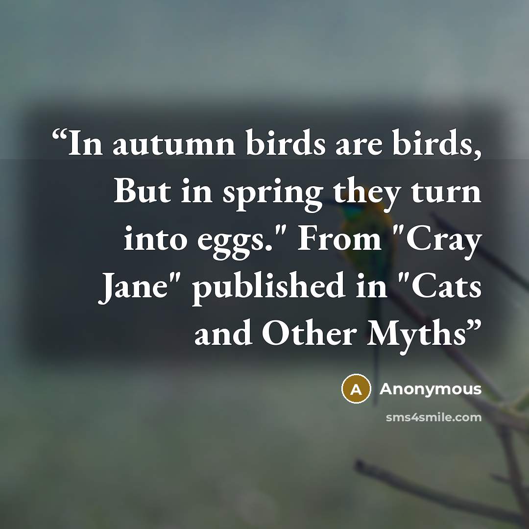 “In autumn birds are birds, But in spring they turn into eggs." From "Cray Jane" published in "Cats and Other Myths” quote by Anonymous