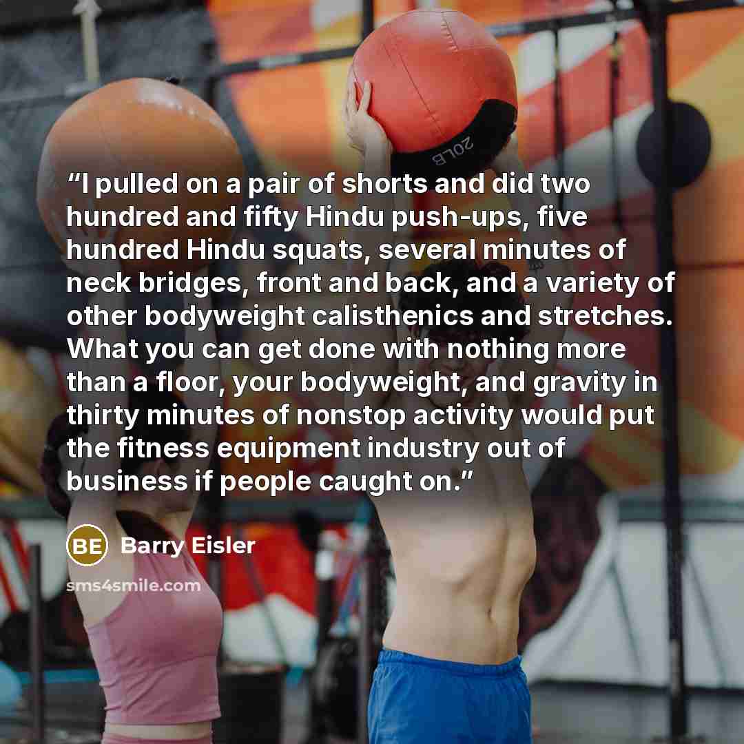 “I pulled on a pair of shorts and did two hundred and fifty Hindu push-ups, five hundred Hindu squats, several minutes of neck bridges, front and back, and a variety of other bodyweight calisthenics and stretches. What you can get done with nothing more than a floor, your bodyweight, and gravity in…” quote by Barry Eisler