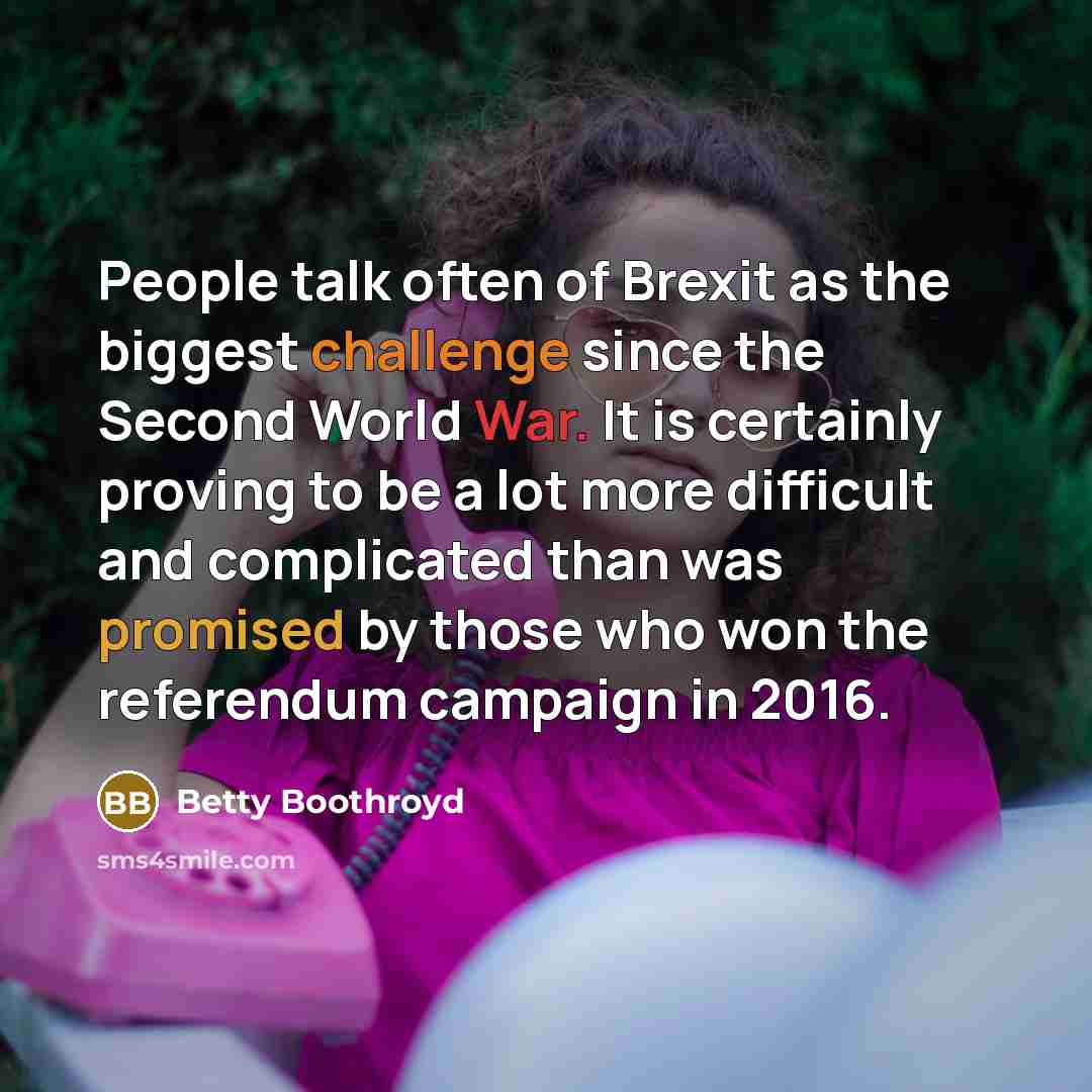 “People talk often of Brexit as the biggest challenge since the Second World War. It is certainly proving to be a lot more difficult and complicated than was promised by those who won the referendum campaign in 2016.” quote by Betty Boothroyd