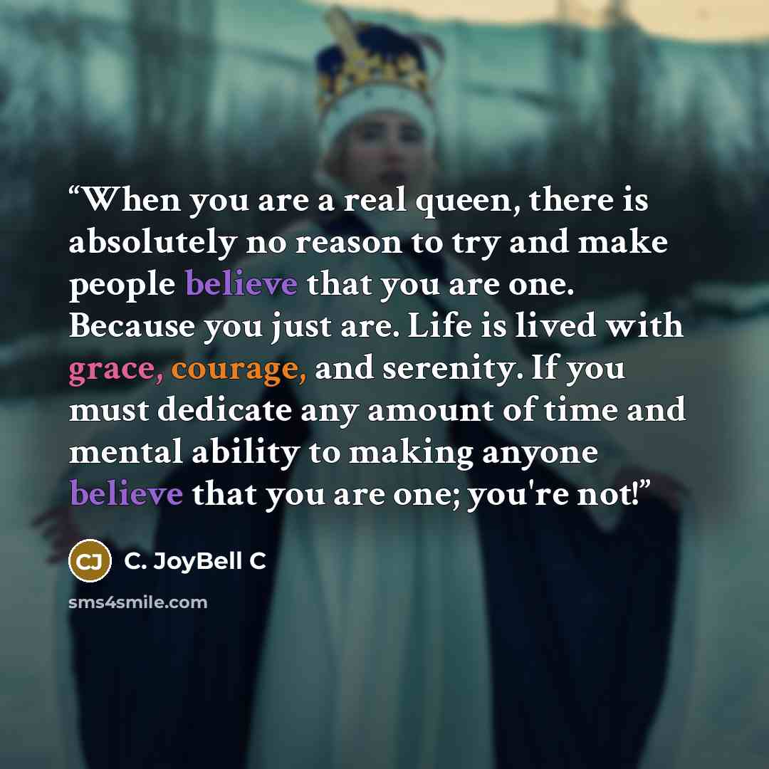 “When you are a real queen, there is absolutely no reason to try and make people believe that you are one. Because you just are. Life is lived with grace, courage, and serenity. If you must dedicate any amount of time and mental ability to making anyone believe that you are one; you're not!” quote by C. JoyBell C