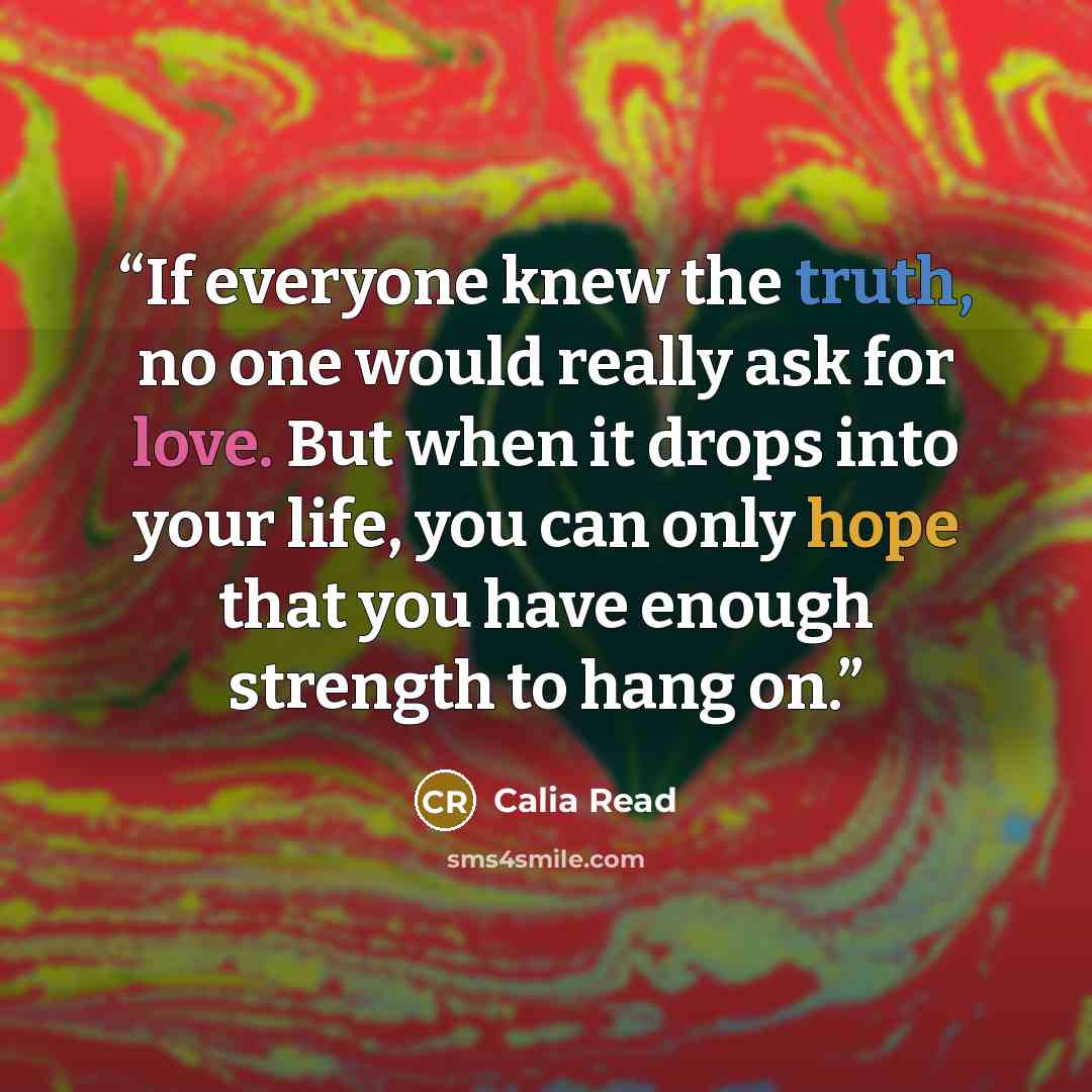 “If everyone knew the truth, no one would really ask for love. But when it drops into your life, you can only hope that you have enough strength to hang on.” quote by Calia Read