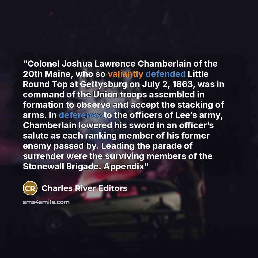 “Colonel Joshua Lawrence Chamberlain of the 20th Maine, who so valiantly defended Little Round Top at Gettysburg on July 2, 1863, was in command of the Union troops assembled in formation to observe and accept the stacking of arms. In deference to the officers of Lee’s army, Chamberlain lowered his…” quote by Charles River Editors