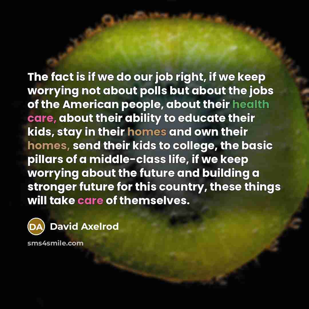 “The fact is if we do our job right, if we keep worrying not about polls but about the jobs of the American people, about their health care, about their ability to educate their kids, stay in their homes and own their homes, send their kids to college, the basic pillars of a middle-class life, if…” quote by David Axelrod