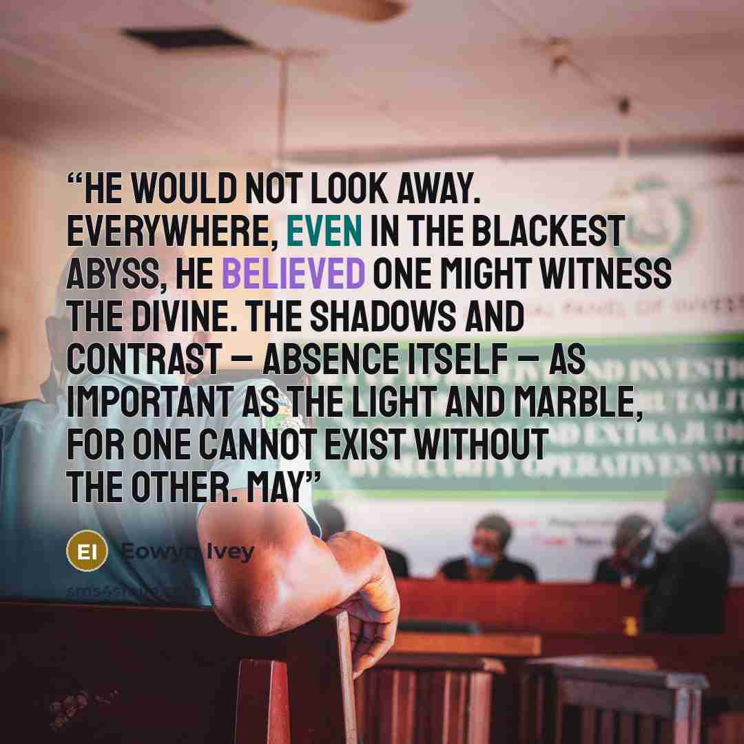 “He would not look away. Everywhere, even in the blackest abyss, he believed one might witness the divine. The shadows and contrast – absence itself – as important as the light and marble, for one cannot exist without the other. May” quote by Eowyn Ivey