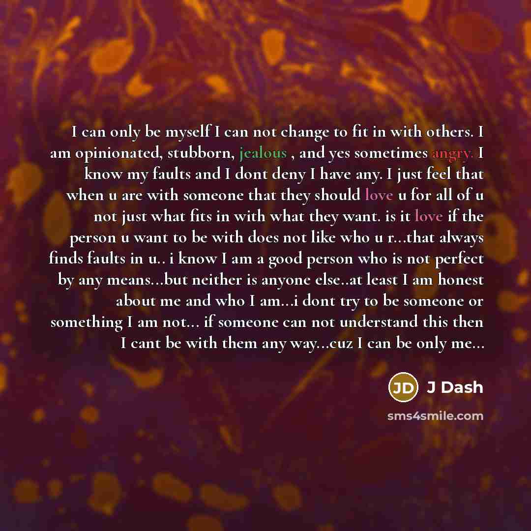 “I can only be myself I can not change to fit in with others. I am opinionated, stubborn, jealous , and yes sometimes angry. I know my faults and I dont deny I have any. I just feel that when u are with someone that they should love u for all of u not just what fits in with what they want. is it…” quote by J Dash