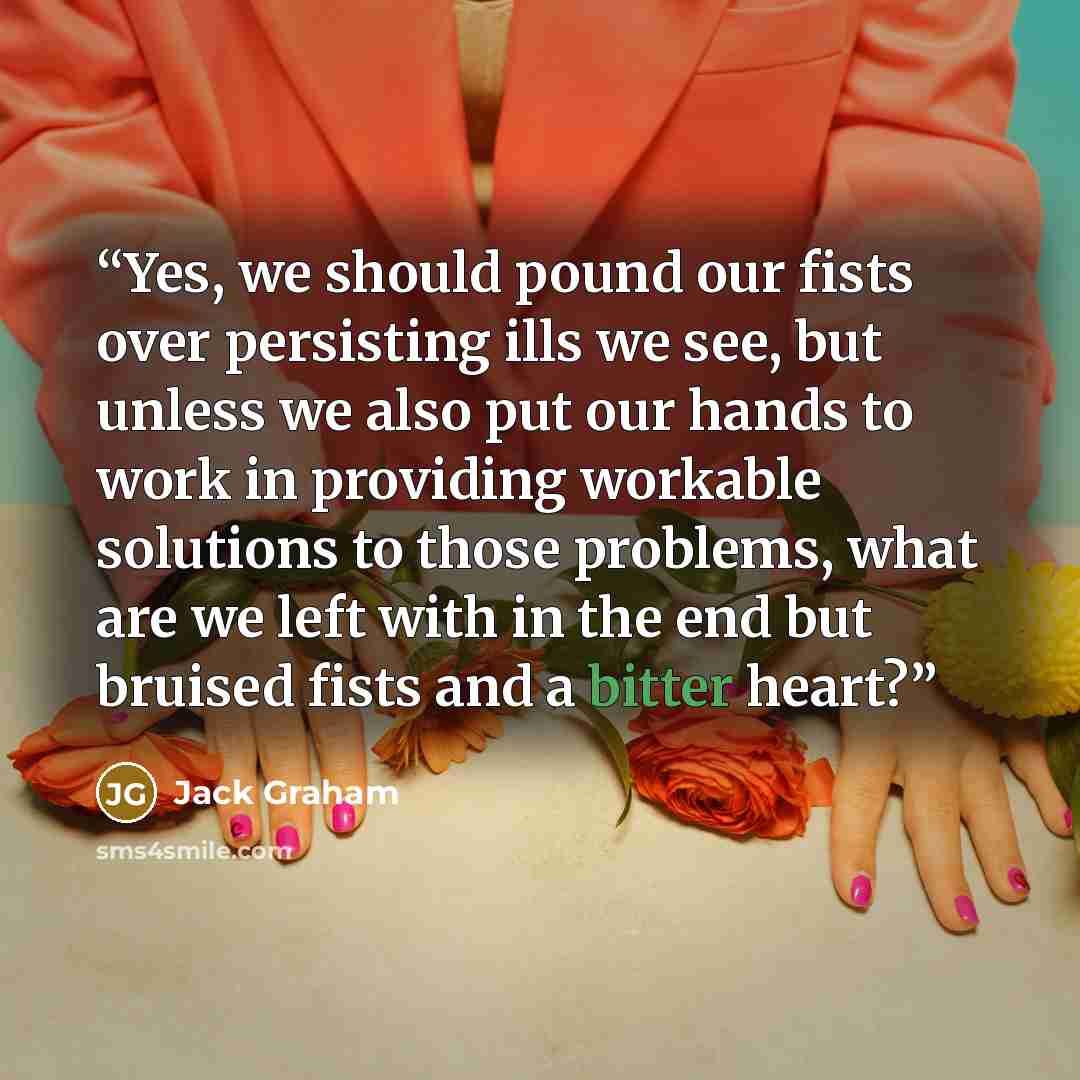 “Yes, we should pound our fists over persisting ills we see, but unless we also put our hands to work in providing workable solutions to those problems, what are we left with in the end but bruised fists and a bitter heart?” quote by Jack Graham