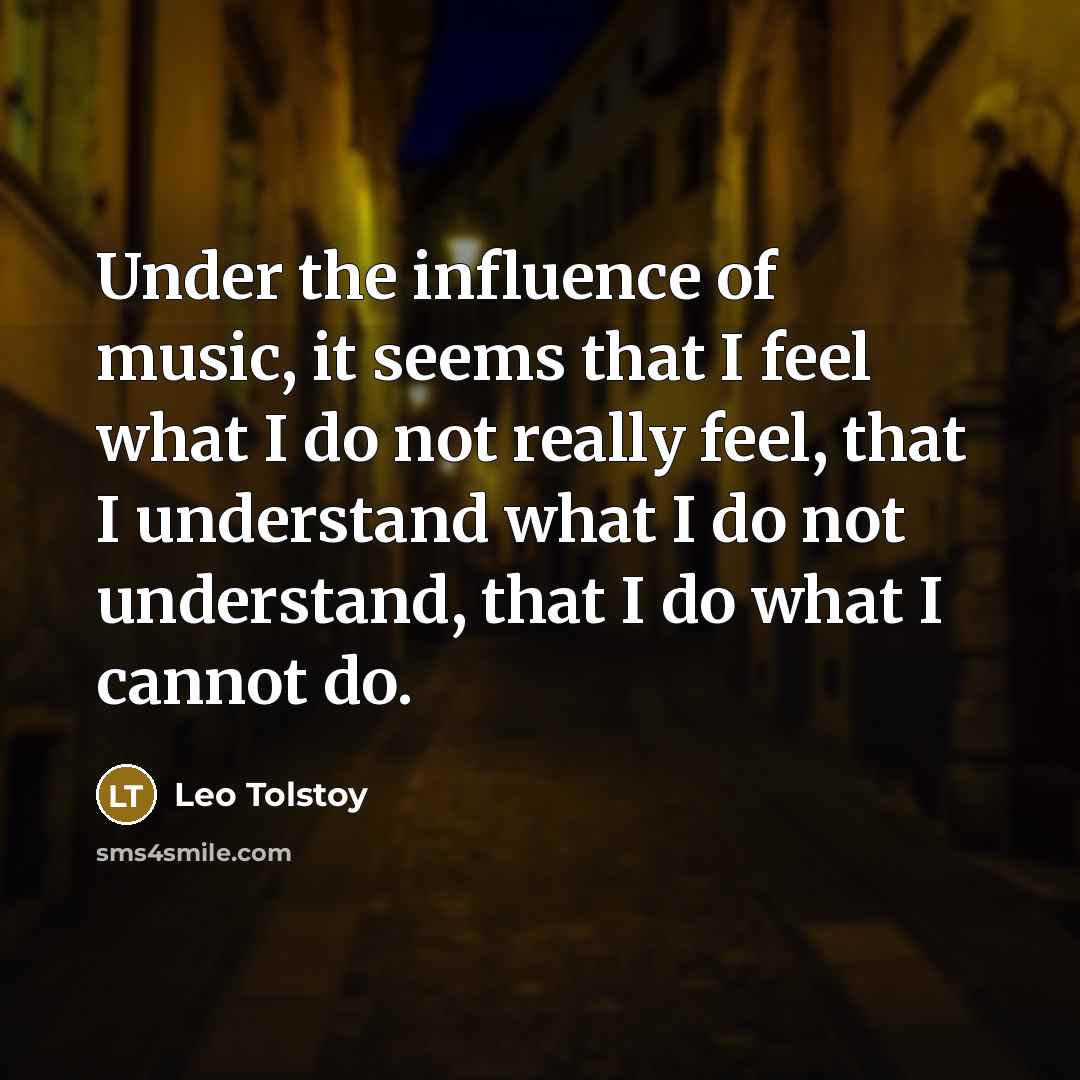 “Under the influence of music, it seems that I feel what I do not really feel, that I understand what I do not understand, that I do what I cannot do.” quote by Leo Tolstoy