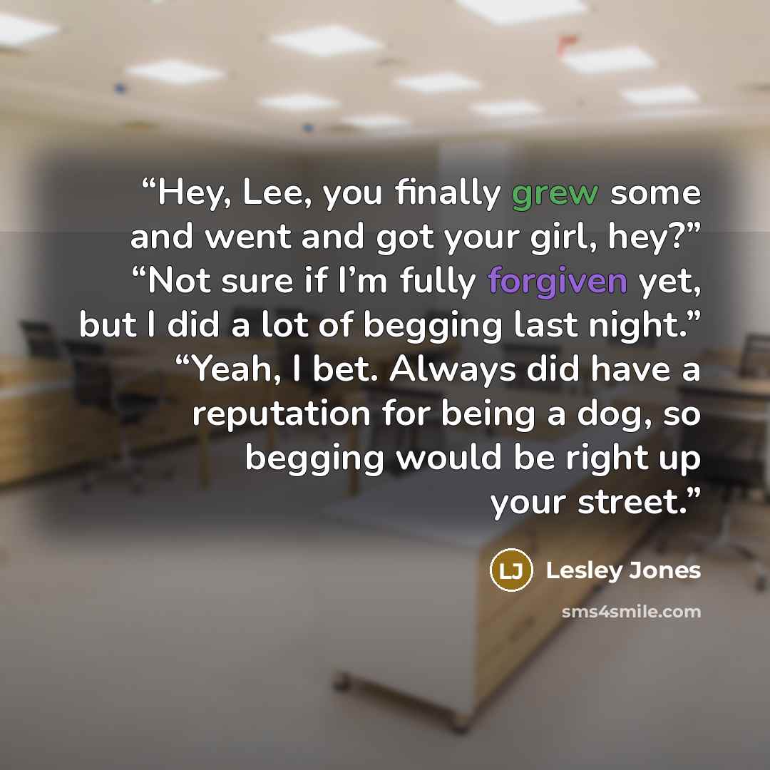 “Hey, Lee, you finally grew some and went and got your girl, hey?” “Not sure if I’m fully forgiven yet, but I did a lot of begging last night.” “Yeah, I bet. Always did have a reputation for being a dog, so begging would be right up your street.” quote by Lesley Jones