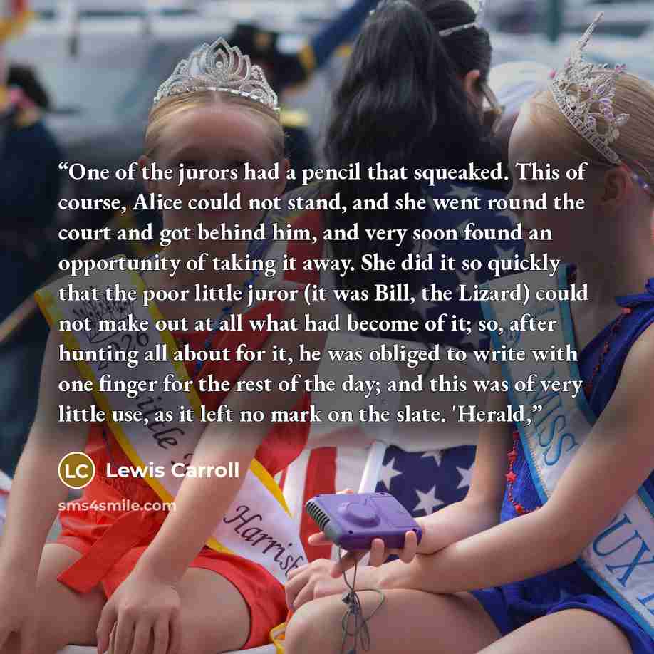 “One of the jurors had a pencil that squeaked. This of course, Alice could not stand, and she went round the court and got behind him, and very soon found an opportunity of taking it away. She did it so quickly that the poor little juror (it was Bill, the Lizard) could not make out at all what had…” quote by Lewis Carroll