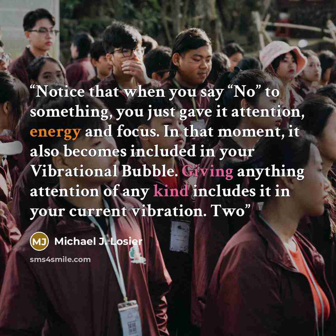 “Notice that when you say “No” to something, you just gave it attention, energy and focus. In that moment, it also becomes included in your Vibrational Bubble. Giving anything attention of any kind includes it in your current vibration. Two” quote by Michael J. Losier