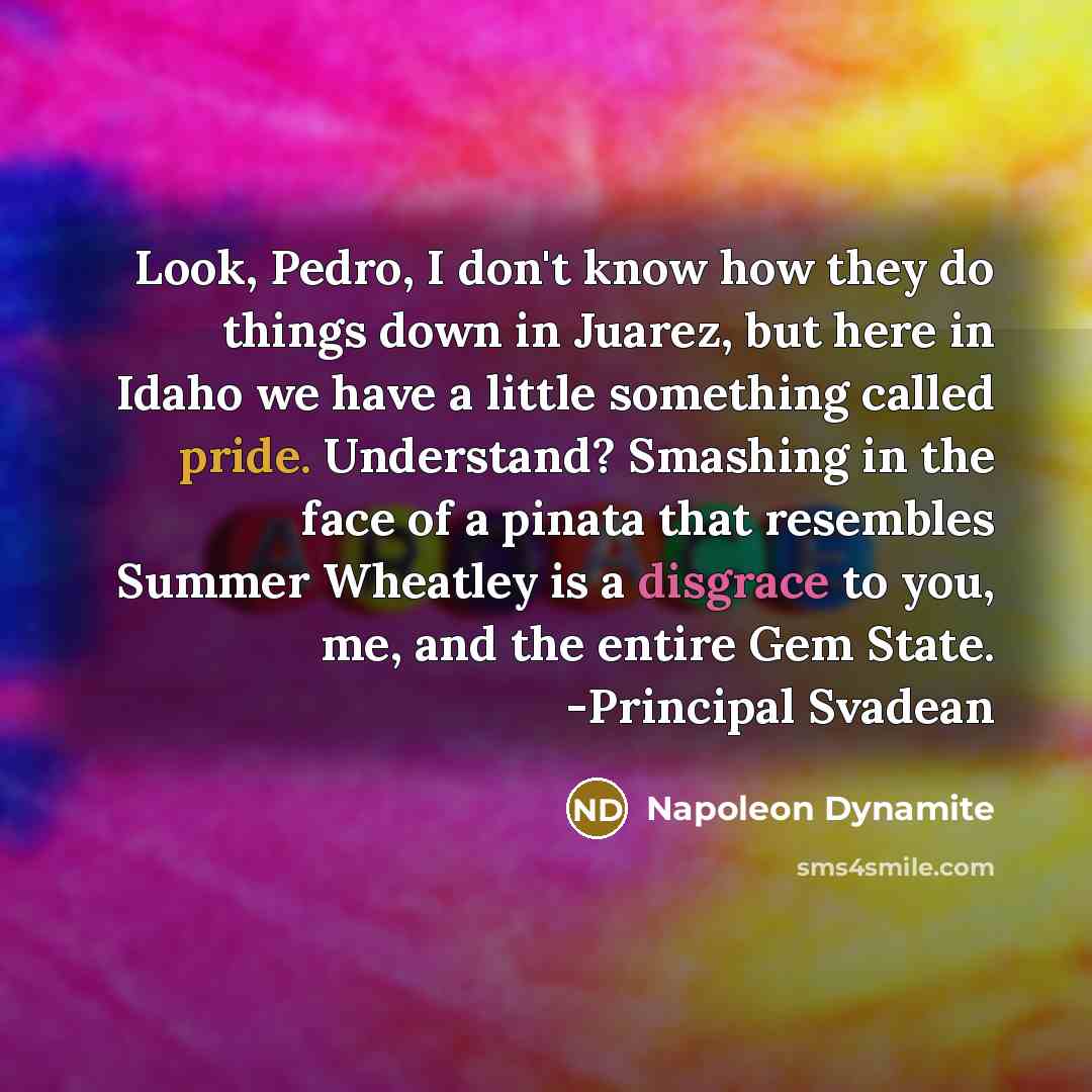 “Look, Pedro, I don't know how they do things down in Juarez, but here in Idaho we have a little something called pride. Understand? Smashing in the face of a pinata that resembles Summer Wheatley is a disgrace to you, me, and the entire Gem State. -Principal Svadean” quote by Napoleon Dynamite