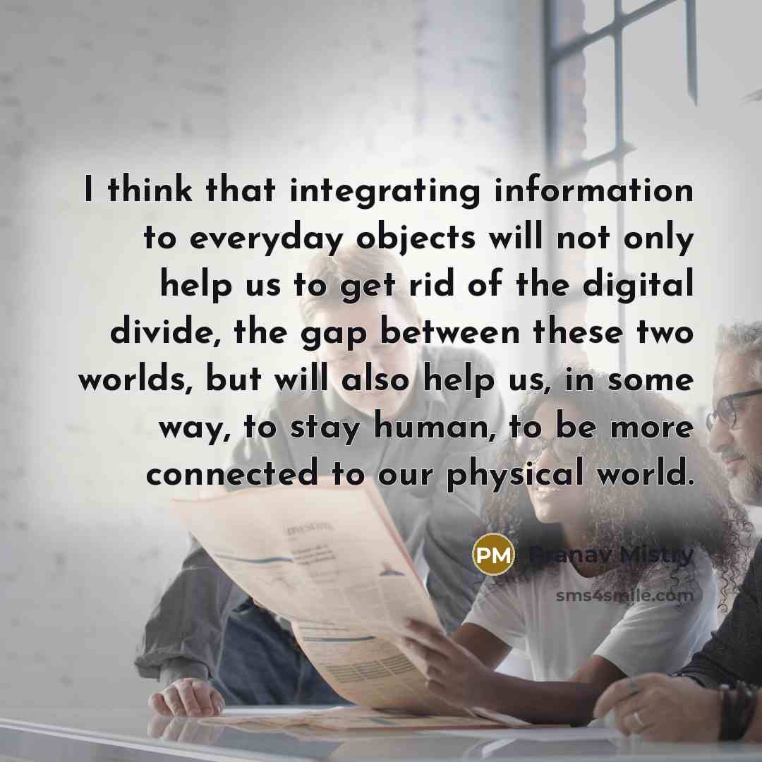 “I think that integrating information to everyday objects will not only help us to get rid of the digital divide, the gap between these two worlds, but will also help us, in some way, to stay human, to be more connected to our physical world.” quote by Pranav Mistry