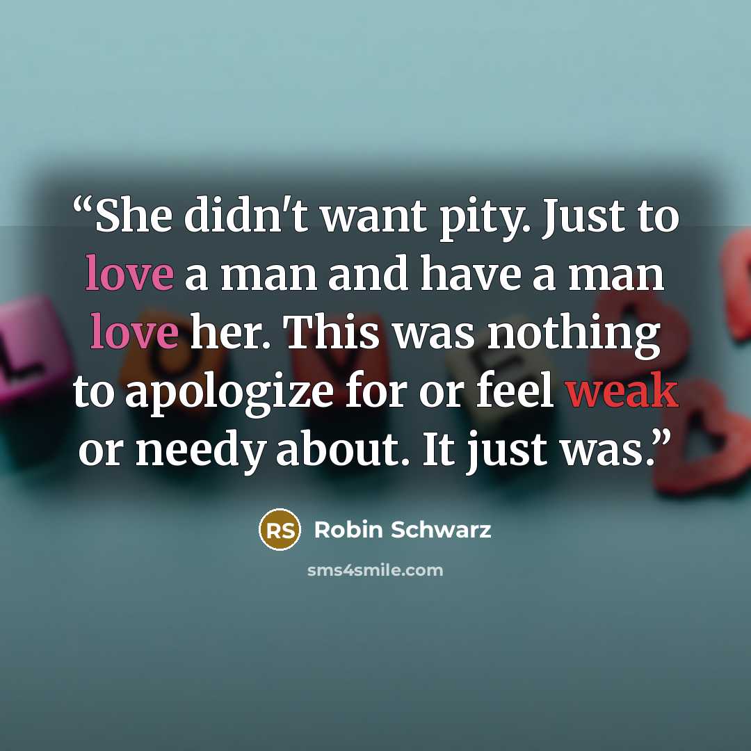 “She didn't want pity. Just to love a man and have a man love her. This was nothing to apologize for or feel weak or needy about. It just was.” quote by Robin Schwarz