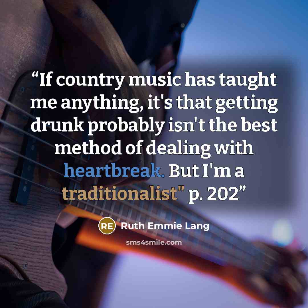 “If country music has taught me anything, it's that getting drunk probably isn't the best method of dealing with heartbreak. But I'm a traditionalist" p. 202” quote by Ruth Emmie Lang