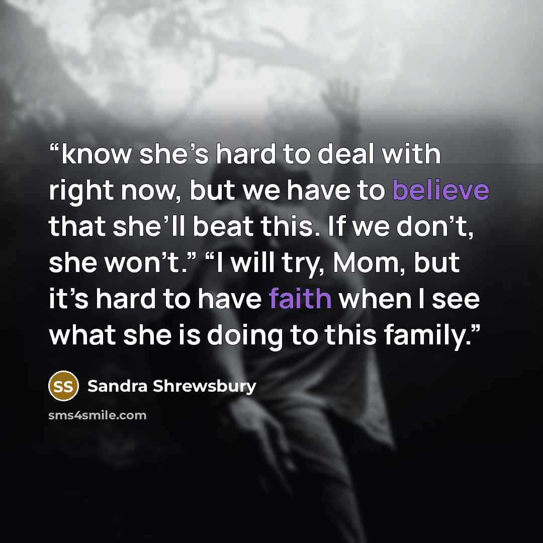 “know she’s hard to deal with right now, but we have to believe that she’ll beat this. If we don’t, she won’t.” “I will try, Mom, but it’s hard to have faith when I see what she is doing to this family.” quote by Sandra Shrewsbury