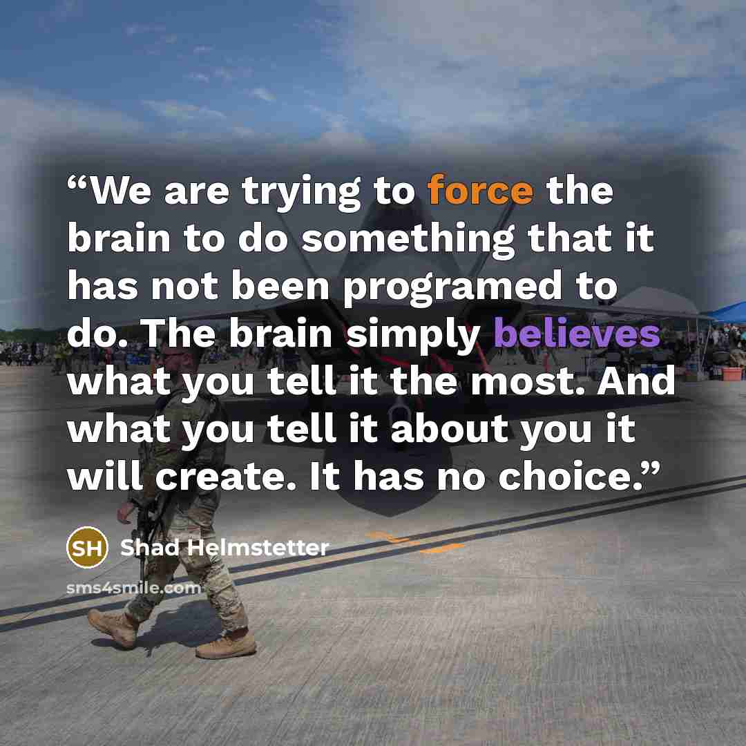 “We are trying to force the brain to do something that it has not been programed to do. The brain simply believes what you tell it the most. And what you tell it about you it will create. It has no choice.” quote by Shad Helmstetter