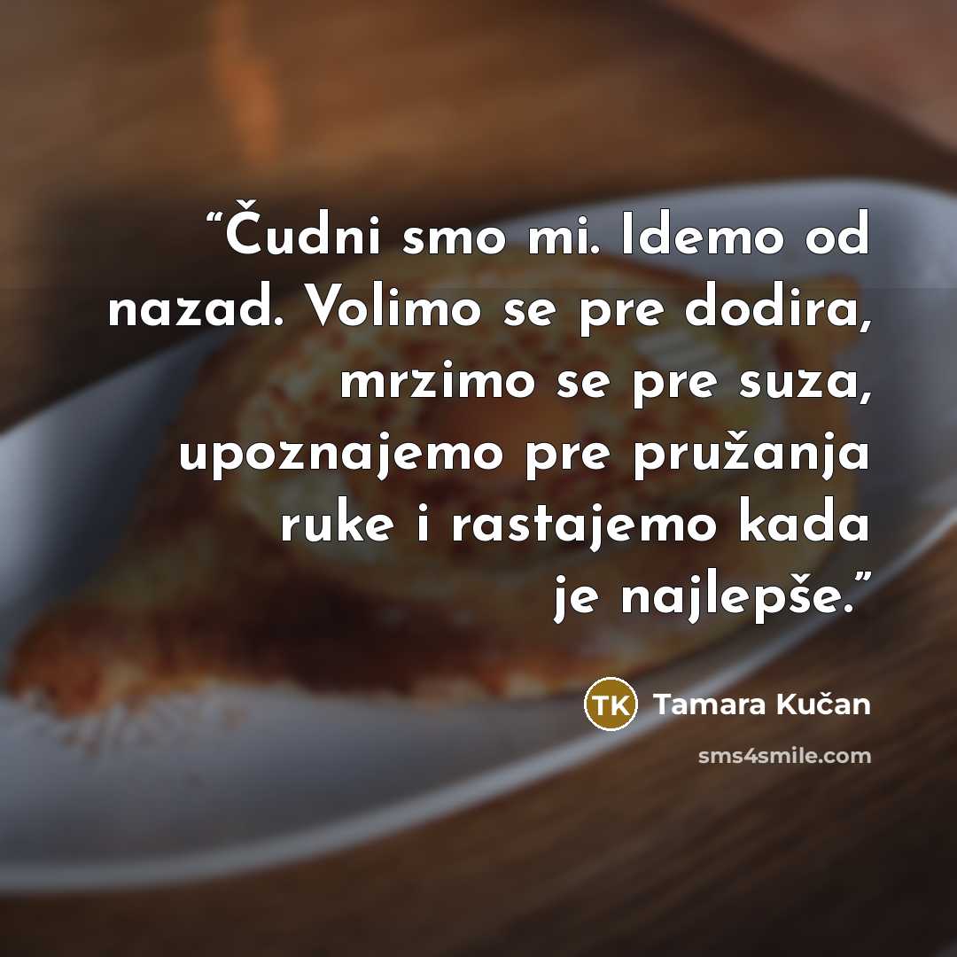 “Čudni smo mi. Idemo od nazad. Volimo se pre dodira, mrzimo se pre suza, upoznajemo pre pružanja ruke i rastajemo kada je najlepše.” quote by Tamara Kučan