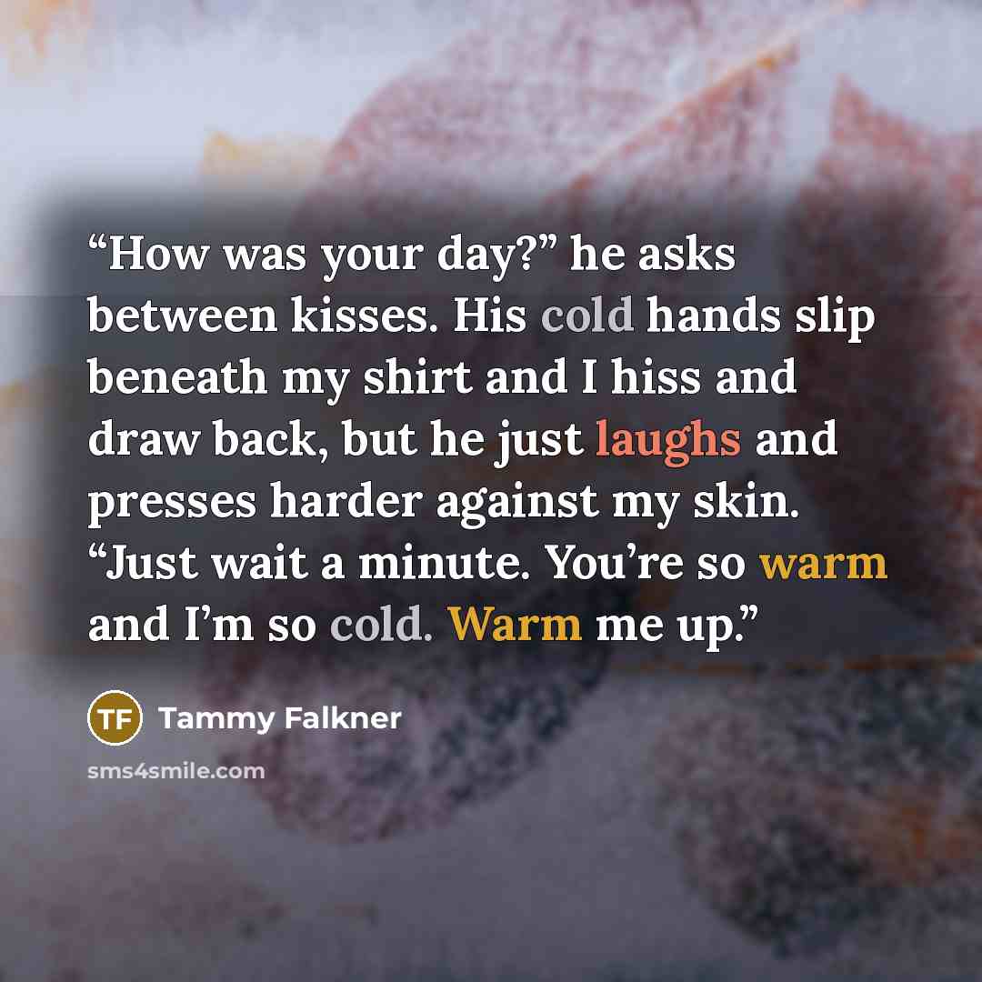“How was your day?” he asks between kisses. His cold hands slip beneath my shirt and I hiss and draw back, but he just laughs and presses harder against my skin. “Just wait a minute. You’re so warm and I’m so cold. Warm me up.” quote by Tammy Falkner