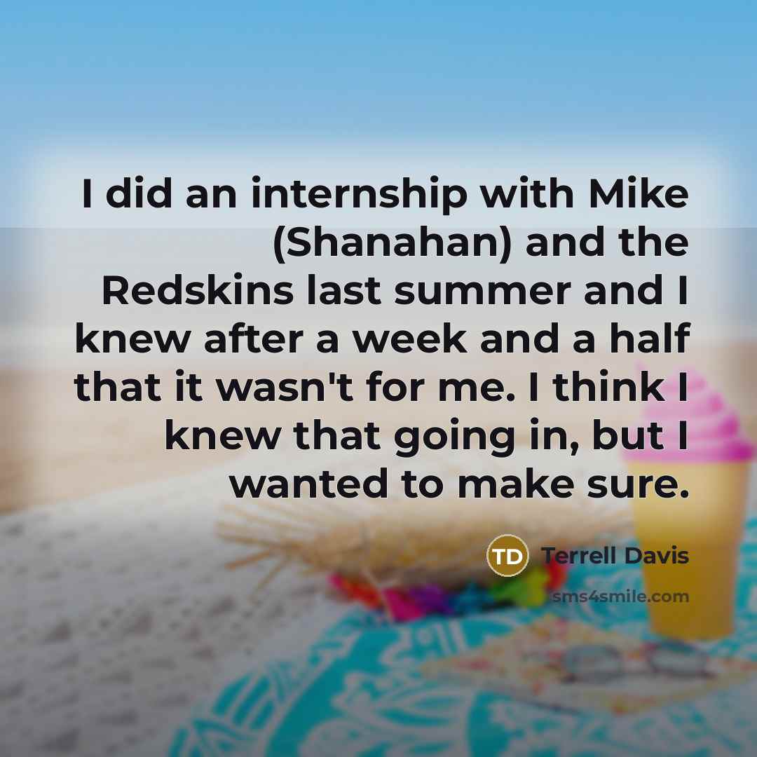 “I did an internship with Mike (Shanahan) and the Redskins last summer and I knew after a week and a half that it wasn't for me. I think I knew that going in, but I wanted to make sure.” quote by Terrell Davis