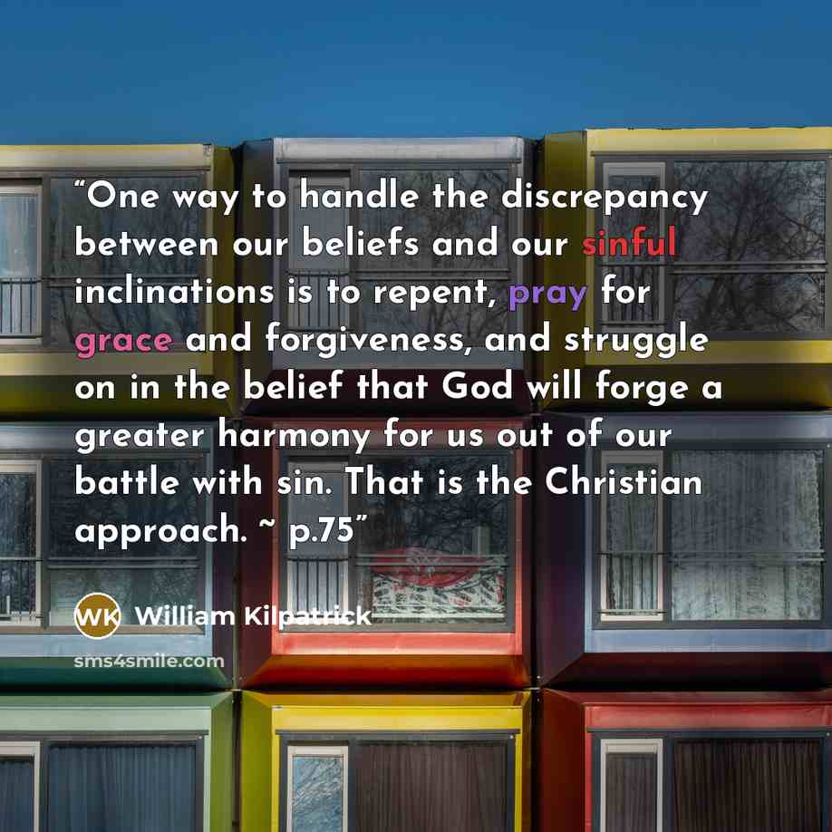 “One way to handle the discrepancy between our beliefs and our sinful inclinations is to repent, pray for grace and forgiveness, and struggle on in the belief that God will forge a greater harmony for us out of our battle with sin. That is the Christian approach. ~ p.75” quote by William Kilpatrick