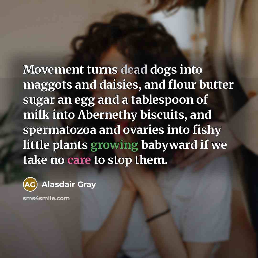 “Movement turns dead dogs into maggots and daisies, and flour butter sugar an egg and a tablespoon of milk into Abernethy biscuits, and spermatozoa and ovaries into fishy little plants growing babyward if we take no care to stop them.” quote by Alasdair Gray