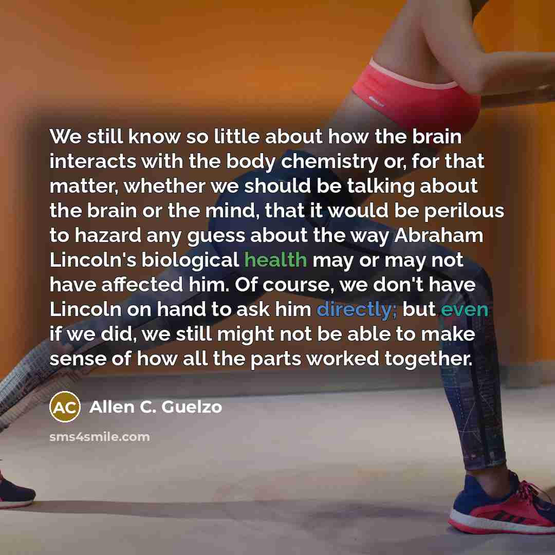 “We still know so little about how the brain interacts with the body chemistry or, for that matter, whether we should be talking about the brain or the mind, that it would be perilous to hazard any guess about the way Abraham Lincoln's biological health may or may not have affected him. Of course…” quote by Allen C. Guelzo