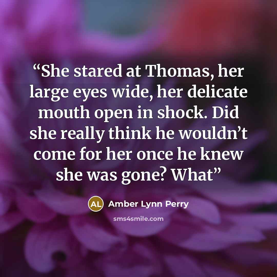 “She stared at Thomas, her large eyes wide, her delicate mouth open in shock. Did she really think he wouldn’t come for her once he knew she was gone? What” quote by Amber Lynn Perry