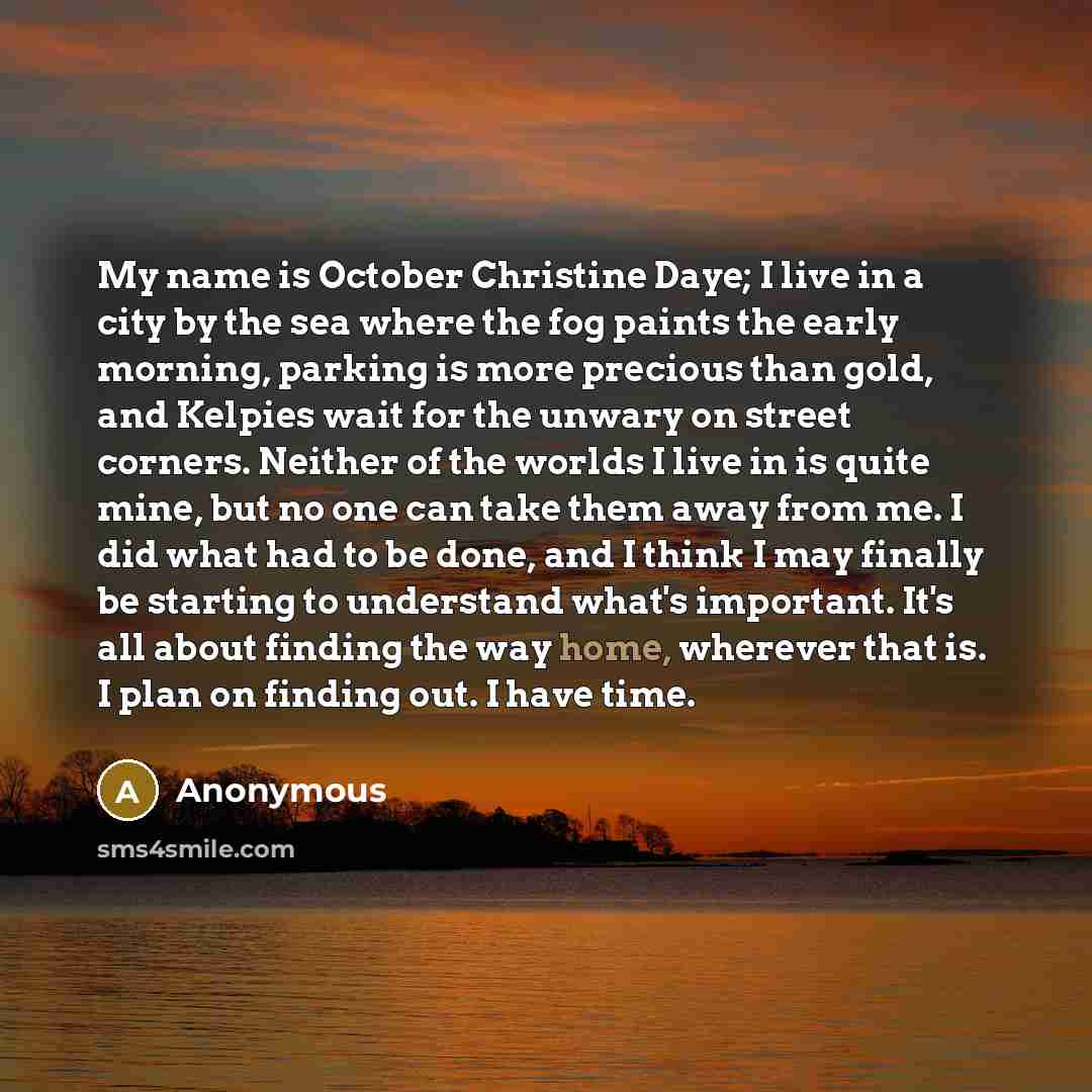“My name is October Christine Daye; I live in a city by the sea where the fog paints the early morning, parking is more precious than gold, and Kelpies wait for the unwary on street corners. Neither of the worlds I live in is quite mine, but no one can take them away from me. I did what had to be…” quote by Anonymous