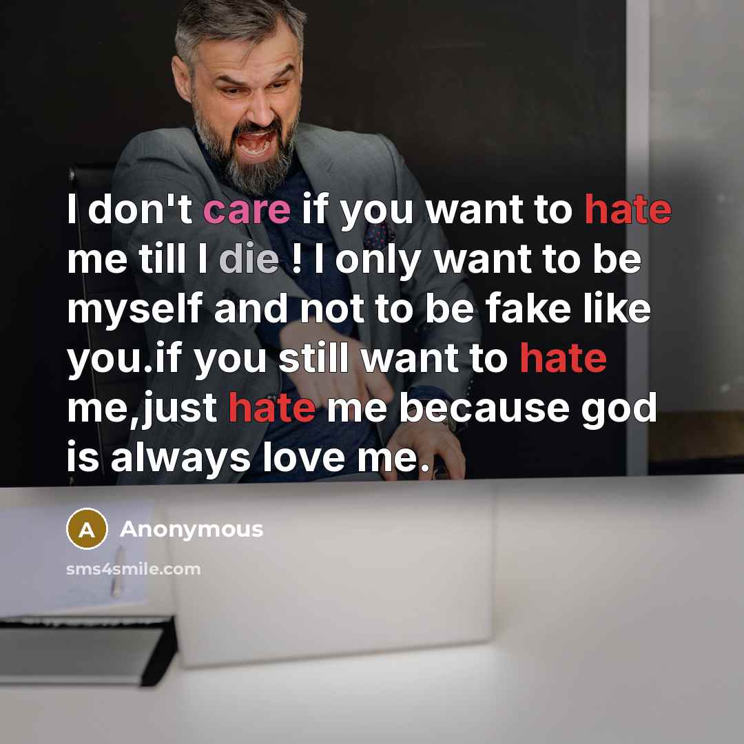 “I don't care if you want to hate me till I die ! I only want to be myself and not to be fake like you.if you still want to hate me,just hate me because god is always love me.” quote by Anonymous