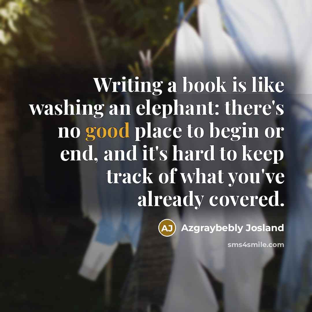 “Writing a book is like washing an elephant: there's no good place to begin or end, and it's hard to keep track of what you've already covered.” quote by Azgraybebly Josland