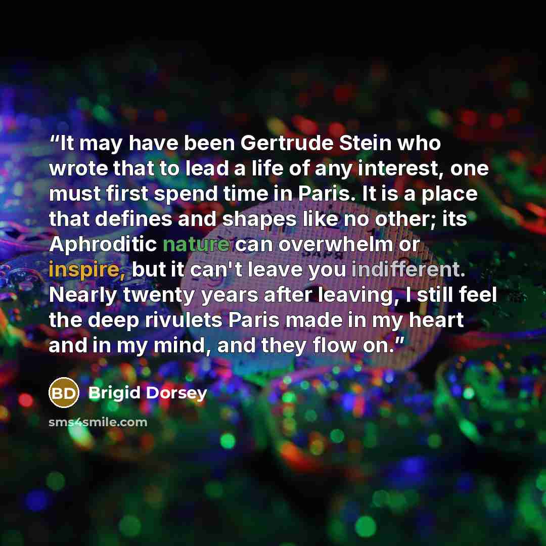 “It may have been Gertrude Stein who wrote that to lead a life of any interest, one must first spend time in Paris. It is a place that defines and shapes like no other; its Aphroditic nature can overwhelm or inspire, but it can't leave you indifferent. Nearly twenty years after leaving, I still…” quote by Brigid Dorsey