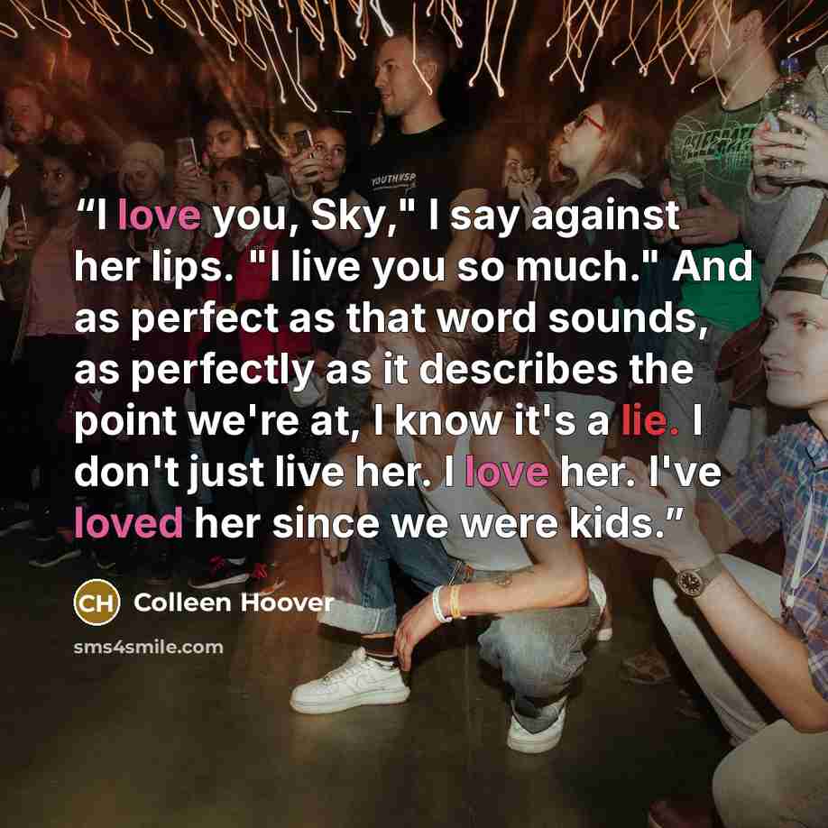 “I love you, Sky," I say against her lips. "I live you so much." And as perfect as that word sounds, as perfectly as it describes the point we're at, I know it's a lie. I don't just live her. I love her. I've loved her since we were kids.” quote by Colleen Hoover