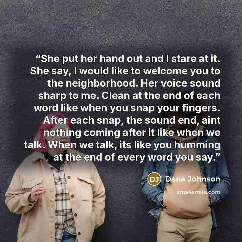 “She put her hand out and I stare at it. She say, I would like to welcome you to the neighborhood. Her voice sound sharp to me. Clean at the end of each word like when you snap your fingers. After each snap, the sound end, aint nothing coming after it like when we talk. When we talk, its like you…” quote by Dana Johnson