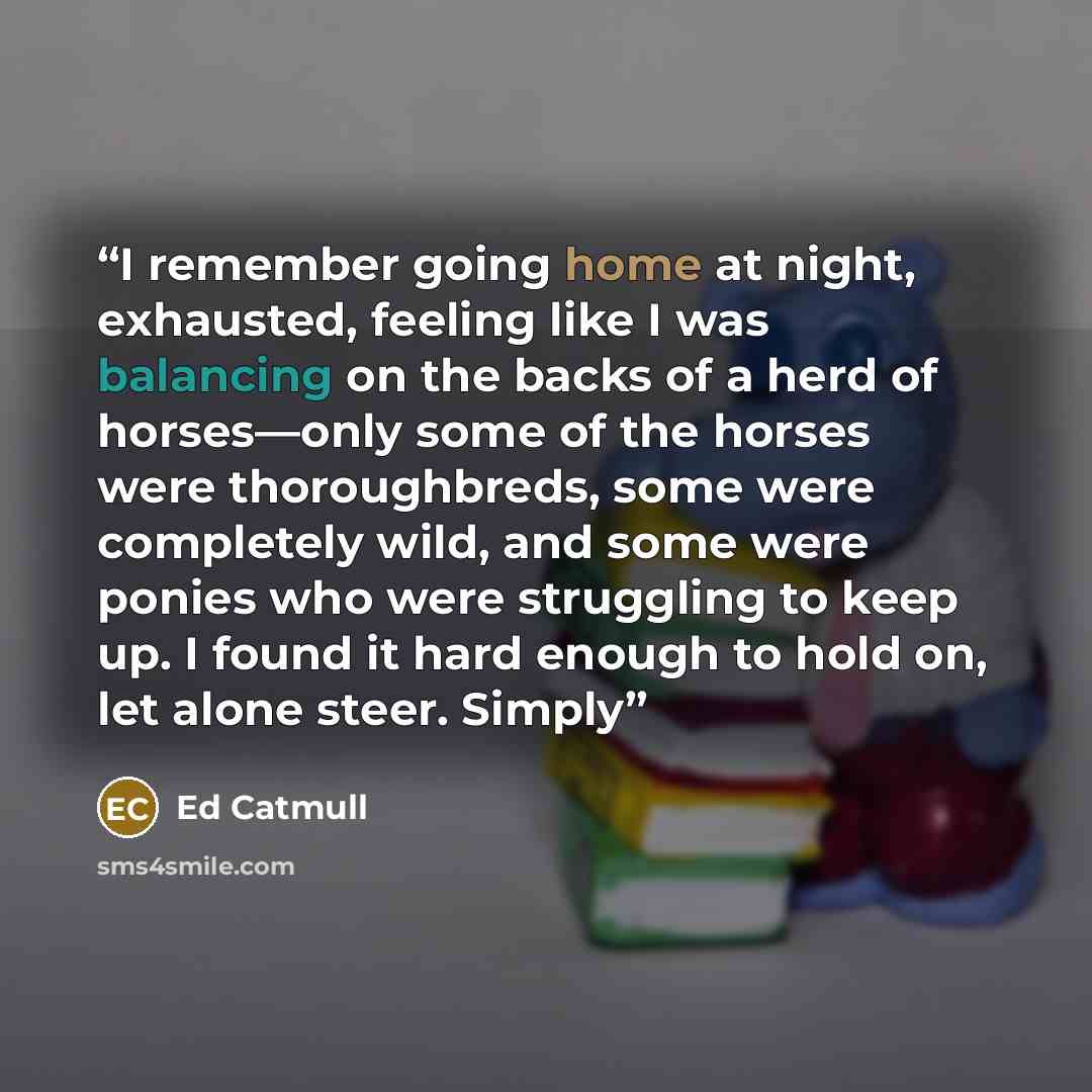 “I remember going home at night, exhausted, feeling like I was balancing on the backs of a herd of horses—only some of the horses were thoroughbreds, some were completely wild, and some were ponies who were struggling to keep up. I found it hard enough to hold on, let alone steer. Simply” quote by Ed Catmull