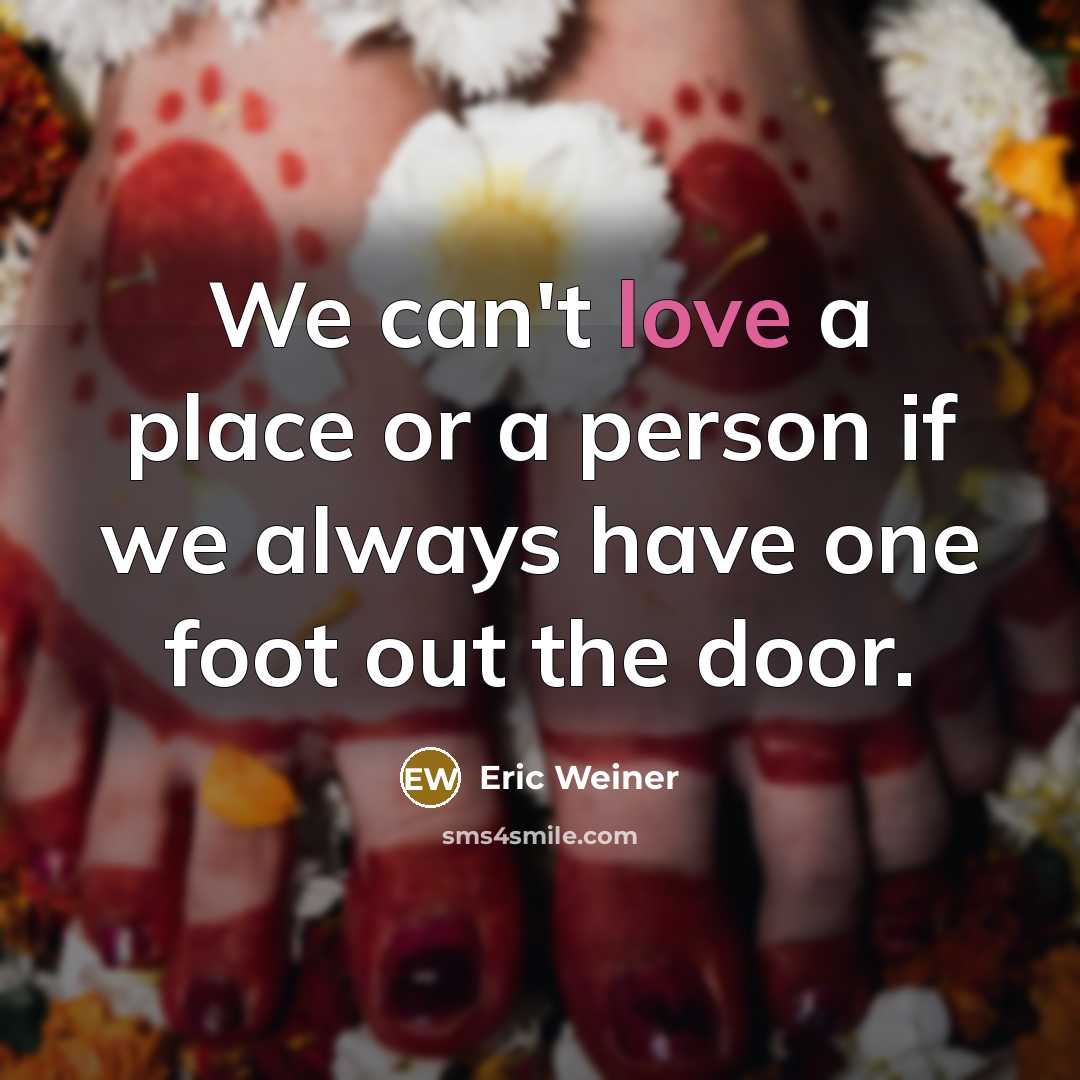 “We can't love a place or a person if we always have one foot out the door.” quote by Eric Weiner