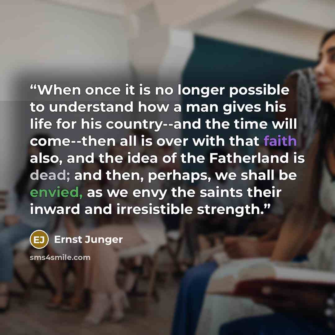 “When once it is no longer possible to understand how a man gives his life for his country--and the time will come--then all is over with that faith also, and the idea of the Fatherland is dead; and then, perhaps, we shall be envied, as we envy the saints their inward and irresistible strength.” quote by Ernst Jünger