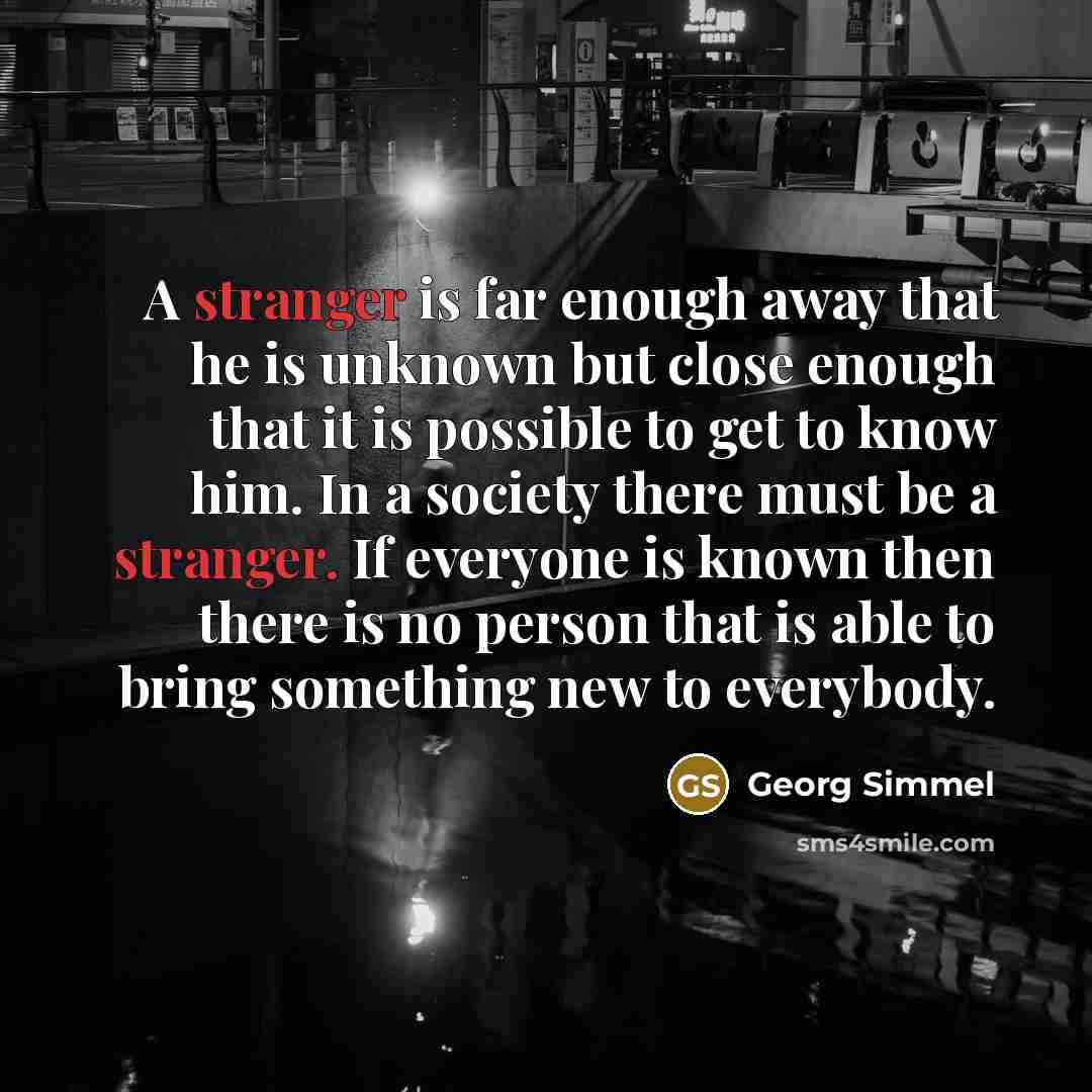 “A stranger is far enough away that he is unknown but close enough that it is possible to get to know him. In a society there must be a stranger. If everyone is known then there is no person that is able to bring something new to everybody.” quote by Georg Simmel
