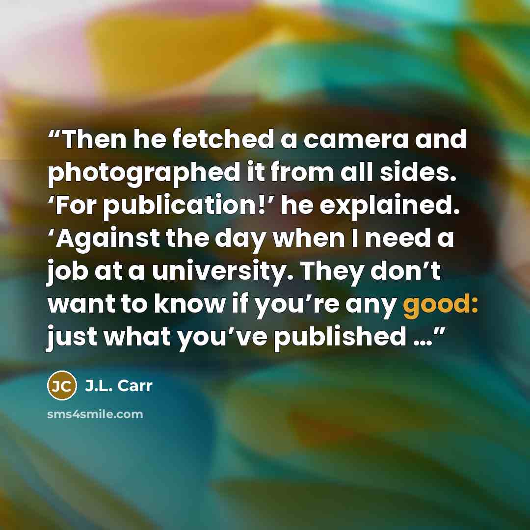 “Then he fetched a camera and photographed it from all sides. ‘For publication!’ he explained. ‘Against the day when I need a job at a university. They don’t want to know if you’re any good: just what you’ve published …” quote by J.L. Carr