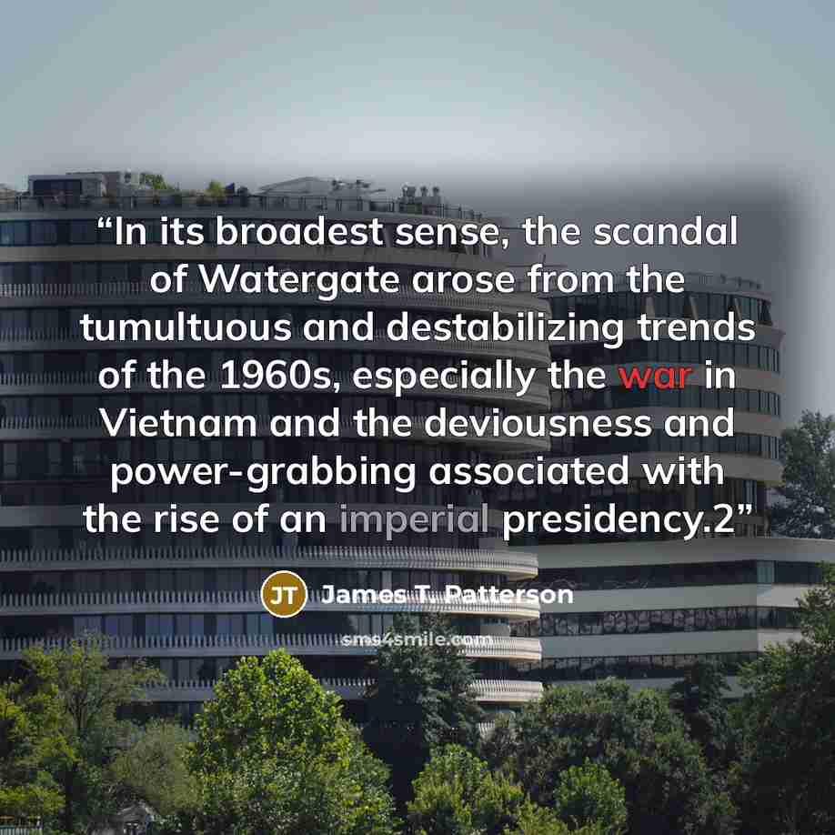 “In its broadest sense, the scandal of Watergate arose from the tumultuous and destabilizing trends of the 1960s, especially the war in Vietnam and the deviousness and power-grabbing associated with the rise of an imperial presidency.2” quote by James T. Patterson