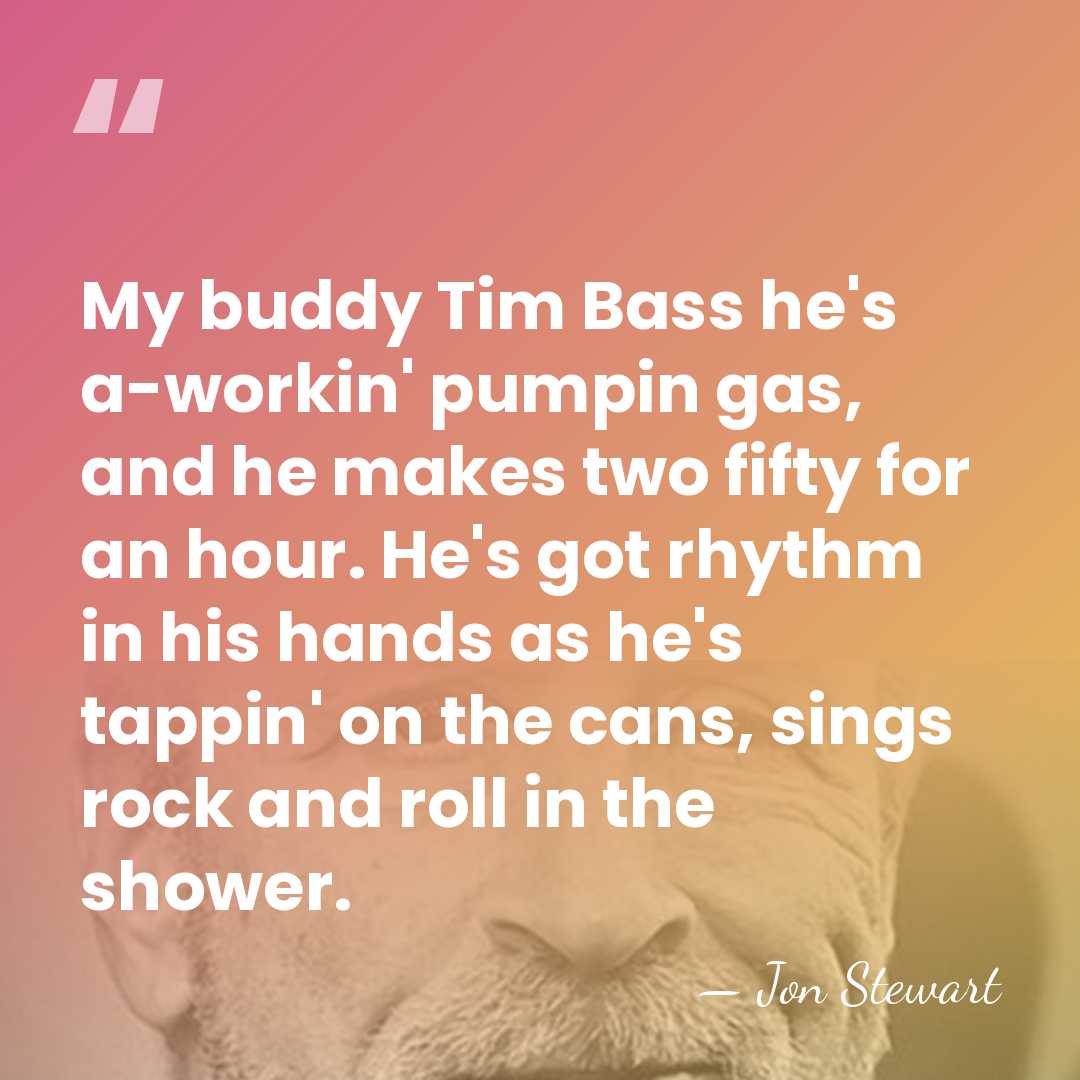 My buddy Tim Bass he's a-workin' pumpin gas, and he makes two&hellip; - Jon Stewart