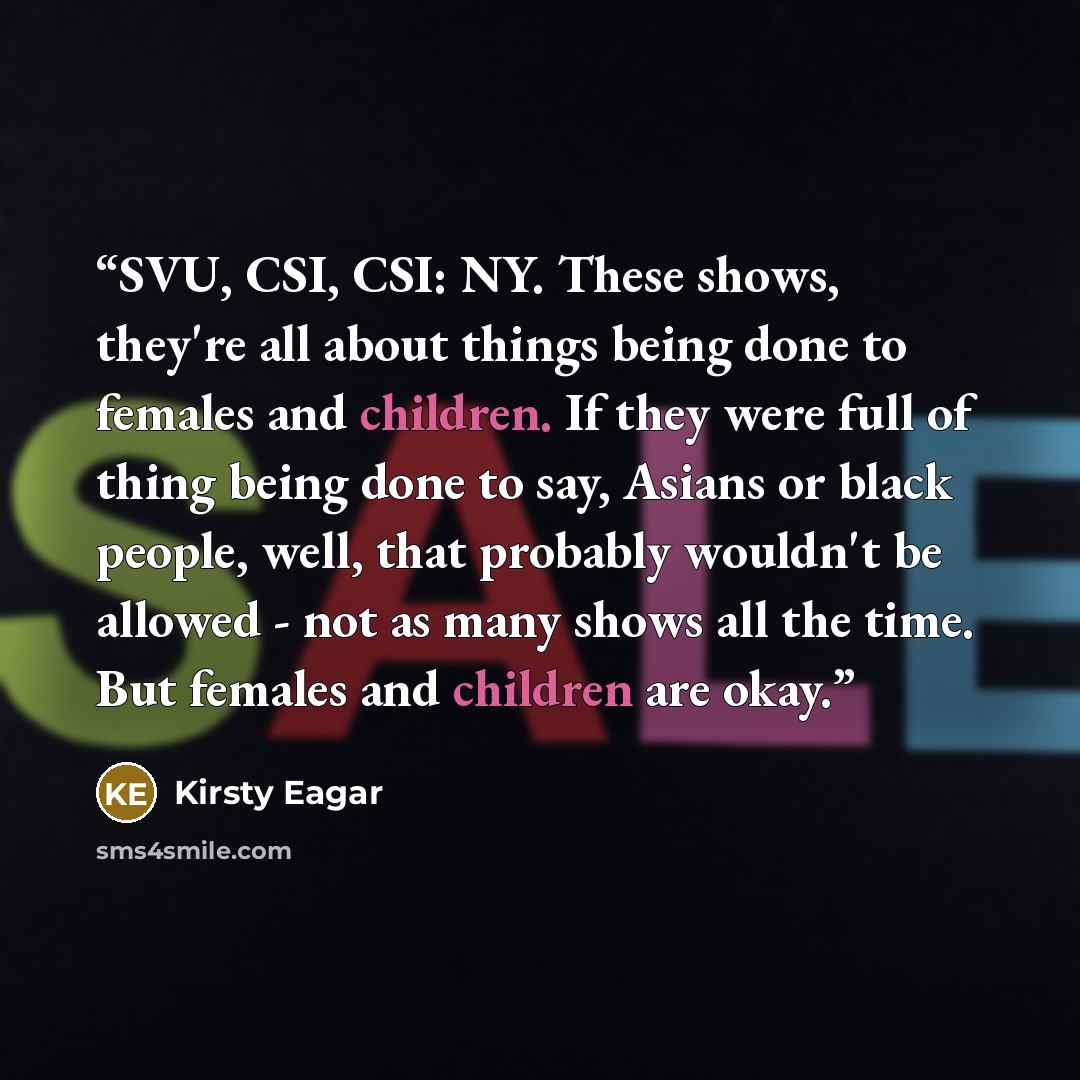“SVU, CSI, CSI: NY. These shows, they're all about things being done to females and children. If they were full of thing being done to say, Asians or black people, well, that probably wouldn't be allowed - not as many shows all the time. But females and children are okay.” quote by Kirsty Eagar
