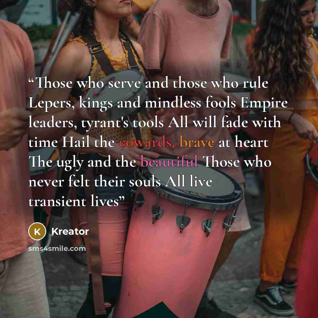 “Those who serve and those who rule Lepers, kings and mindless fools Empire leaders, tyrant's tools All will fade with time Hail the cowards, brave at heart The ugly and the beautiful Those who never felt their souls All live transient lives” quote by Kreator