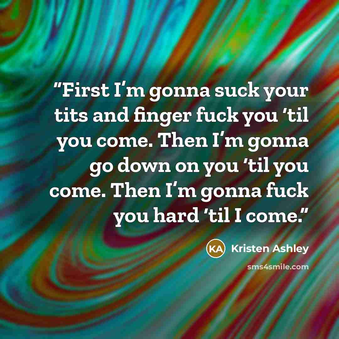 “First I’m gonna suck your tits and finger fuck you ‘til you come. Then I’m gonna go down on you ‘til you come. Then I’m gonna fuck you hard ‘til I come.” quote by Kristen Ashley