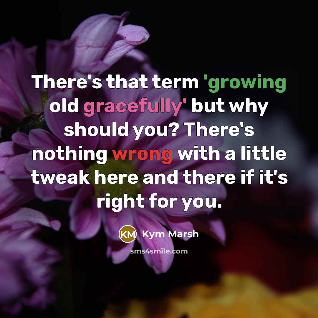 “There's that term 'growing old gracefully' but why should you? There's nothing wrong with a little tweak here and there if it's right for you.” quote by Kym Marsh
