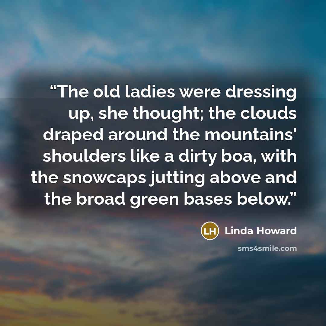 “The old ladies were dressing up, she thought; the clouds draped around the mountains' shoulders like a dirty boa, with the snowcaps jutting above and the broad green bases below.” quote by Linda Howard