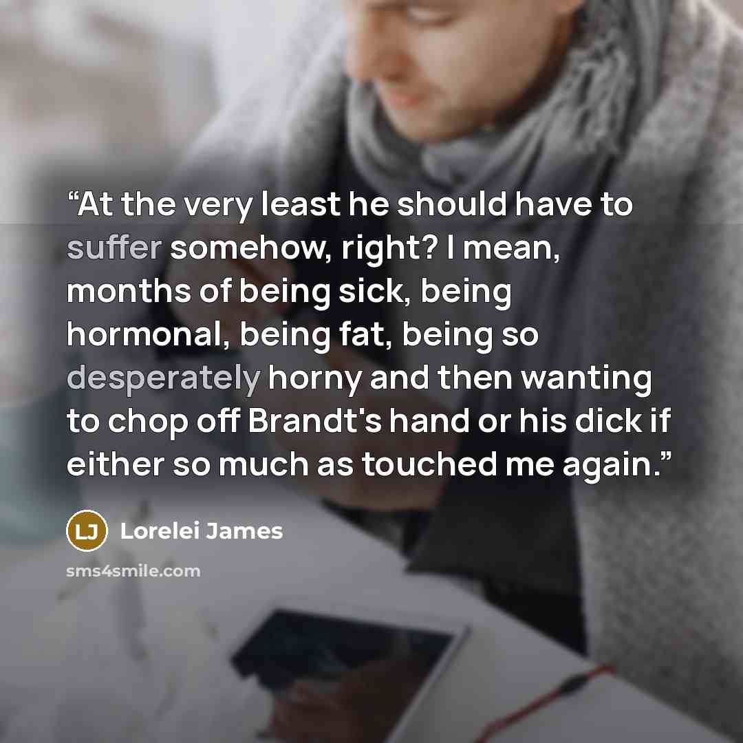 “At the very least he should have to suffer somehow, right? I mean, months of being sick, being hormonal, being fat, being so desperately horny and then wanting to chop off Brandt's hand or his dick if either so much as touched me again.” quote by Lorelei James