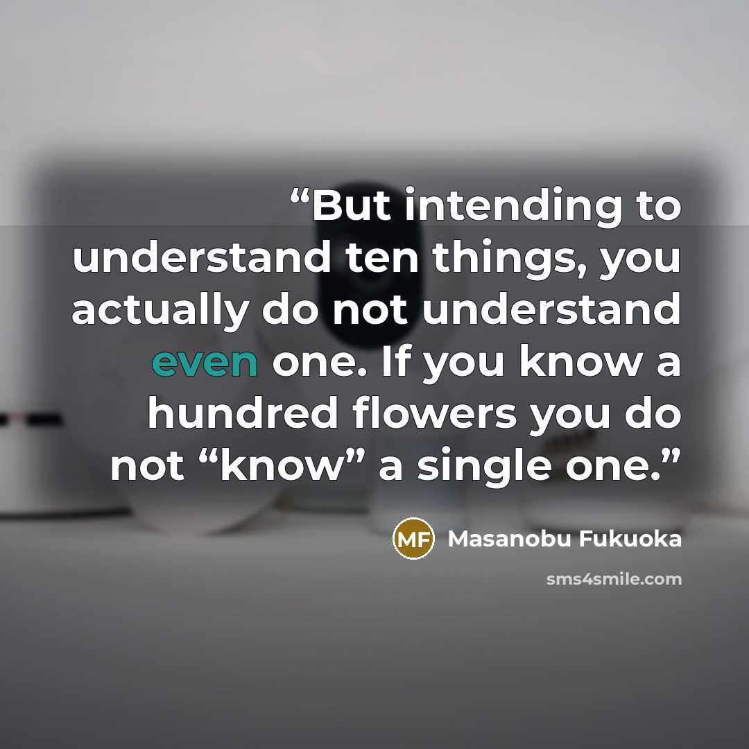 “But intending to understand ten things, you actually do not understand even one. If you know a hundred flowers you do not “know” a single one.” quote by Masanobu Fukuoka