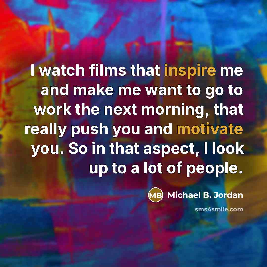 “I watch films that inspire me and make me want to go to work the next morning, that really push you and motivate you. So in that aspect, I look up to a lot of people.” quote by Michael B. Jordan