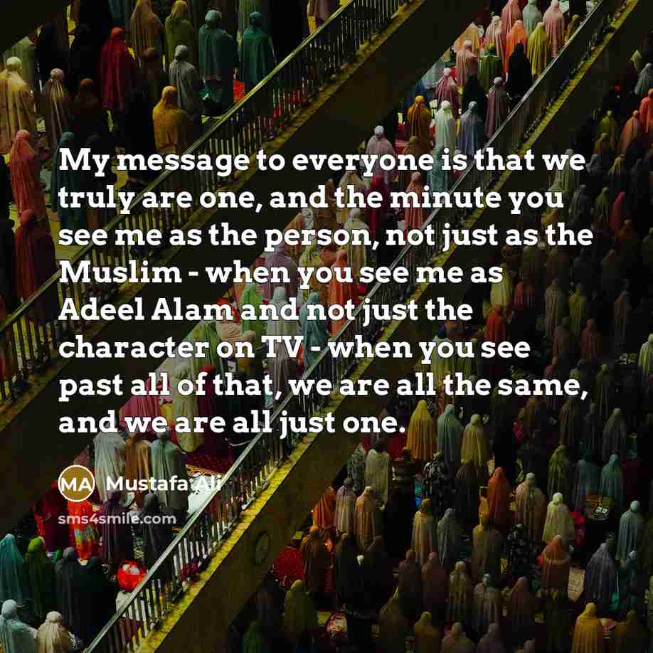 “My message to everyone is that we truly are one, and the minute you see me as the person, not just as the Muslim - when you see me as Adeel Alam and not just the character on TV - when you see past all of that, we are all the same, and we are all just one.” quote by Mustafa Ali